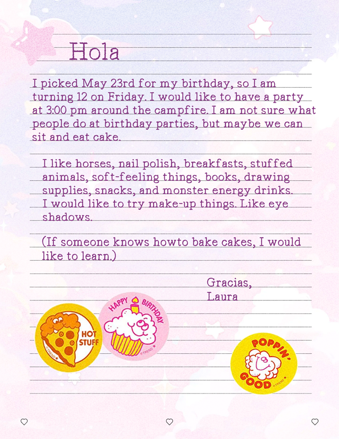 The letter says the following: I picked May 23rd for my birthday, so I am turning 12 on Friday. I would like to have a party at 3:00 pm around the campfire. I am not sure what people do at birthday parties, but maybe we can sit and eat cake. I like horses, nail polish, breakfasts, stuffed animals, soft-feeling things, books, drawing supplies, snacks, and monster energy drinks. I would like to try make-up things. Like eye shadows. (If someone knows how to bake cakes, I would like to learn.) Gracias, Laura